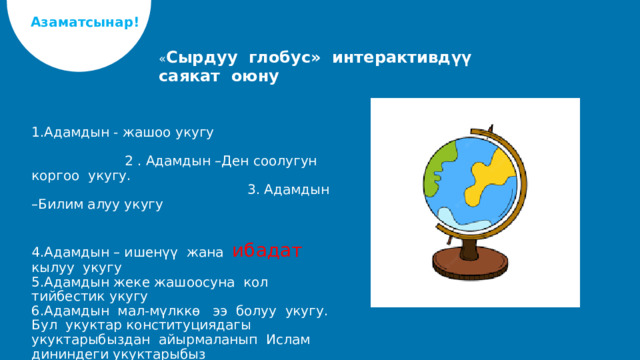 Азаматсынар! « Сырдуу глобус» интерактивдүү саякат оюну 1.Адамдын - жашоо укугу 2 . Адамдын –Ден соолугун коргоо укугу. 3. Адамдын –Билим алуу укугу 4.Адамдын – ишенүү жана ибадат кылуу укугу 5.Адамдын жеке жашоосуна кол тийбестик укугу 6.Адамдын мал-мүлккө ээ болуу укугу. Бул укуктар конституциядагы укуктарыбыздан айырмаланып Ислам дининдеги укуктарыбыз   