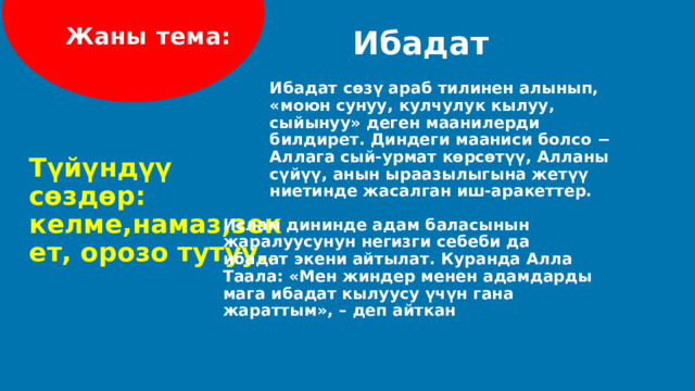 Жаны тема: Ибадат Ибадат сөзү араб тилинен алынып, «моюн сунуу, кулчулук кылуу, сыйынуу» деген маанилерди билдирет. Диндеги мааниси болсо − Аллага сый-урмат көрсөтүү, Алланы сүйүү, анын ыраазылыгына жетүү ниетинде жасалган иш-аракеттер. Түйүндүү сөздөр: келме,намаз,зекет, орозо тутуу .. Ислам дининде адам баласынын жаралуусунун негизги себеби да ибадат экени айтылат. Куранда Алла Таала: «Мен жиндер менен адамдарды мага ибадат кылуусу үчүн гана жараттым», – деп айткан  