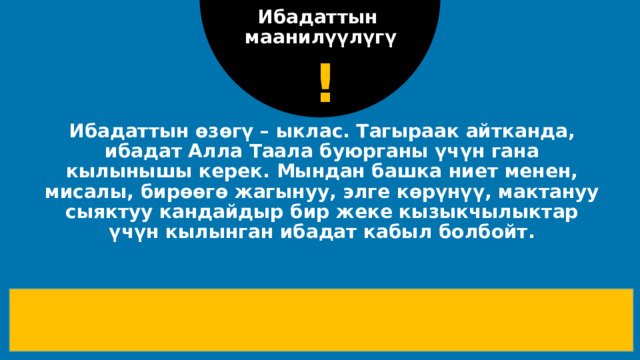 Ибадаттын маанилүүлүгү ! Ибадаттын өзөгү – ыклас. Тагыраак айтканда, ибадат Алла Таала буюрганы үчүн гана кылынышы керек. Мындан башка ниет менен, мисалы, бирөөгө жагынуу, элге көрүнүү, мактануу сыяктуу кандайдыр бир жеке кызыкчылыктар үчүн кылынган ибадат кабыл болбойт.    