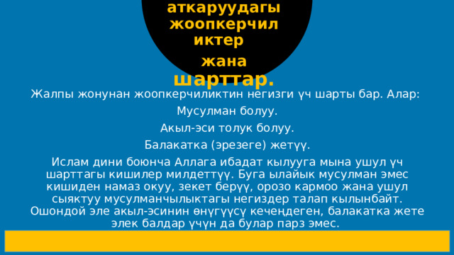 Ибадатты аткаруудагы жоопкерчиликтер жана шарттар. Жалпы жонунан жоопкерчиликтин негизги үч шарты бар. Алар: Мусулман болуу. Акыл-эси толук болуу. Балакатка (эрезеге) жетүү. Ислам дини боюнча Аллага ибадат кылууга мына ушул үч шарттагы кишилер милдеттүү. Буга ылайык мусулман эмес кишиден намаз окуу, зекет берүү, орозо кармоо жана ушул сыяктуу мусулманчылыктагы негиздер талап кылынбайт. Ошондой эле акыл-эсинин өнүгүүсү кечеңдеген, балакатка жете элек балдар үчүн да булар парз эмес.  