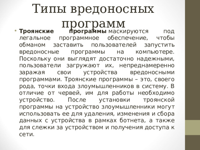Типы вредоносных программ Троянские программы   маскируются под легальное программное обеспечение, чтобы обманом заставить пользователей запустить вредоносные программы на компьютере. Поскольку они выглядят достаточно надежными, пользователи загружают их, непреднамеренно заражая свои устройства вредоносными программами. Троянские программы – это, своего рода, точки входа злоумышленников в систему. В отличие от червей, им для работы необходимо устройство. После установки троянской программы на устройство злоумышленники могут использовать ее для удаления, изменения и сбора данных с устройства в рамках ботнета, а также для слежки за устройством и получения доступа к сети.  