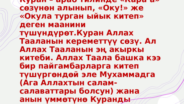 Куран – араб тилинде «Кара’а» сөзүнөн алынып, «Оку!» же «Окула турган ыйык китеп» деген маанини түшүндүрөт.Куран Аллах Тааланын кереметтүү сөзү. Ал Аллах Тааланын эң акыркы китеби. Аллах Таала башка кээ бир пайгамбарларга китеп түшүргөндөй эле Мухаммадга (Ага Аллахтын салам-салаваттары болсун) жана анын үммөтүнө Куранды түшүргөн. 