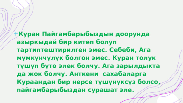 Куран Пайгамбарыбыздын доорунда азыркыдай бир китеп болуп тартиптештирилген эмес. Себеби, Ага мүмкүнчүлүк болгон эмес. Куран толук түшүп бүтө элек болчу. Ага зарылдыкта да жок болчу. Анткени  сахабаларга Кураандан бир нерсе түшүнүксүз болсо, пайгамбарыбыздан сурашат эле. 