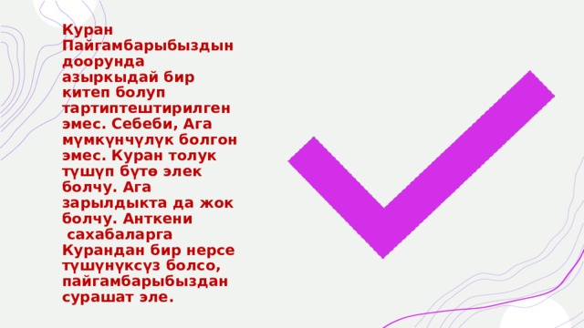 Куран Пайгамбарыбыздын доорунда азыркыдай бир китеп болуп тартиптештирилген эмес. Себеби, Ага мүмкүнчүлүк болгон эмес. Куран толук түшүп бүтө элек болчу. Ага зарылдыкта да жок болчу. Анткени  сахабаларга Курандан бир нерсе түшүнүксүз болсо, пайгамбарыбыздан сурашат эле. 