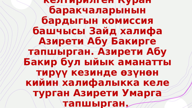 Өтө кылдаттык менен иштелип иретке келтирилген Куран баракчаларынын бардыгын комиссия башчысы Зайд халифа Азирети Абу Бакирге тапшырган. Азирети Абу Бакир бул ыйык аманатты тирүү кезинде өзүнөн кийин халифалыкка келе турган Азирети Умарга тапшырган.  