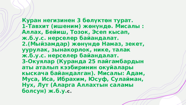 Куран негизинен 3 бөлүктөн турат.  1-Тавхит (ишеним) жөнүндө. Мисалы : Аллах, Бейиш, Тозок, Эсеп кысап, ж.б.у.с. нерселер байандалат.  2.(Мыйзамдар) жөнүндө Намаз, зекет, уурулак, зынакорлок, нике, талак ж.б.у.с. нерселер байандалат.  3-Окуялар (Куранда 25 пайгамбардын аты аталып кээбиринин окуйалары кыскача байандалган). Мисалы: Адам, Муса, Иса, Ибрахим, Юсуф, Сулайман, Нух, Лут (Аларга Аллахтын саламы болсун) ж.б.у. с. 