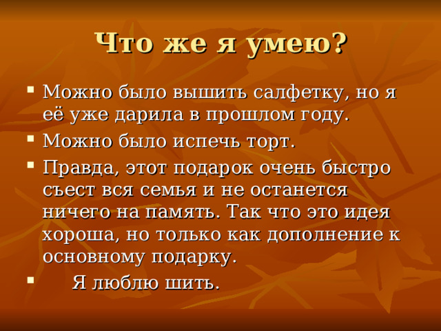 Что же я умею? Можно было вышить салфетку, но я её уже дарила в прошлом году. Можно было испечь торт. Правда, этот подарок очень быстро съест вся семья и не останется ничего на память. Так что это идея хороша, но только как дополнение к основному подарку.  Я люблю шить. 