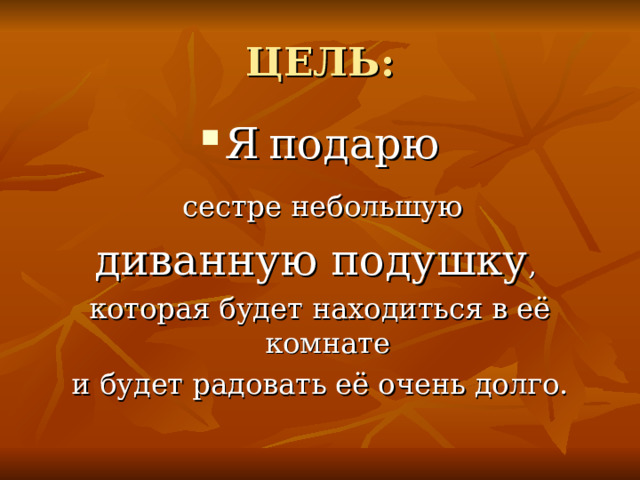 ЦЕЛЬ: Я  подарю  сестре небольшую диванную подушку , которая будет находиться в её комнате и будет радовать её очень долго. 