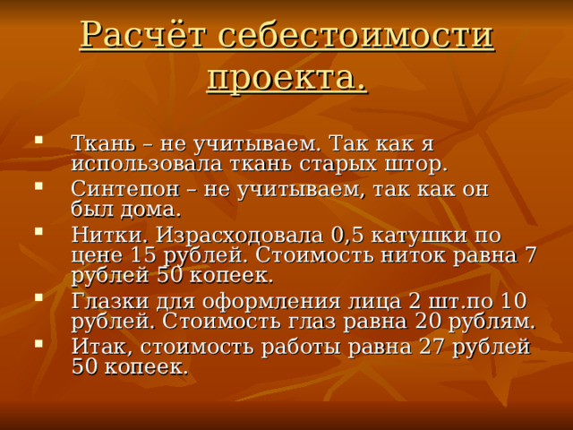 Расчёт себестоимости проекта. Ткань – не учитываем. Так как я использовала ткань старых штор. Синтепон – не учитываем, так как он был дома. Нитки. Израсходовала 0,5 катушки по цене 15 рублей. Стоимость ниток равна 7 рублей 50 копеек. Глазки для оформления лица 2 шт.по 10 рублей. Стоимость глаз равна 20 рублям. Итак, стоимость работы равна 27 рублей 50 копеек. 