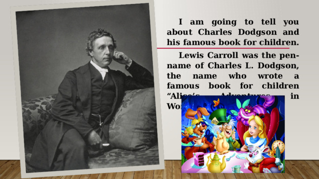  I am going to tell you about Charles Dodgson and his famous book for children.  Lewis Carroll was the pen-name of Charles L. Dodgson, the name who wrote a famous book for children “Alice’s Adventures in Wonderland”. 