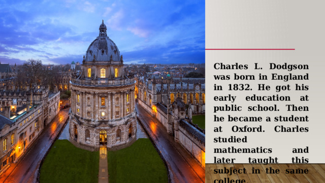Charles L. Dodgson was born in England in 1832. He got his early education at public school. Then he became a student at Oxford. Charles studied mathematics and later taught this subject in the same college. 