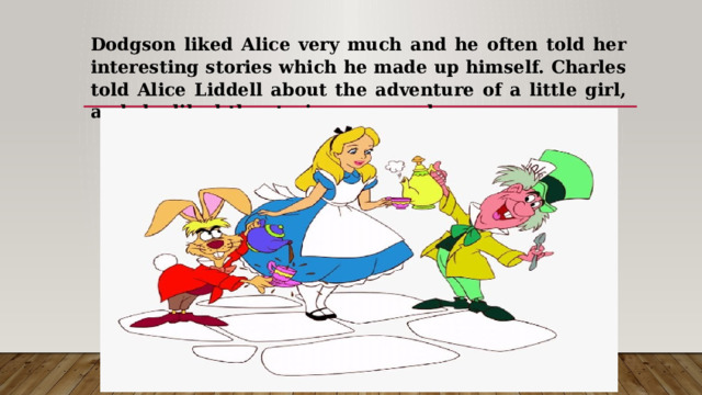 Dodgson liked Alice very much and he often told her interesting stories which he made up himself. Charles told Alice Liddell about the adventure of a little girl, and she liked the stories very much. 
