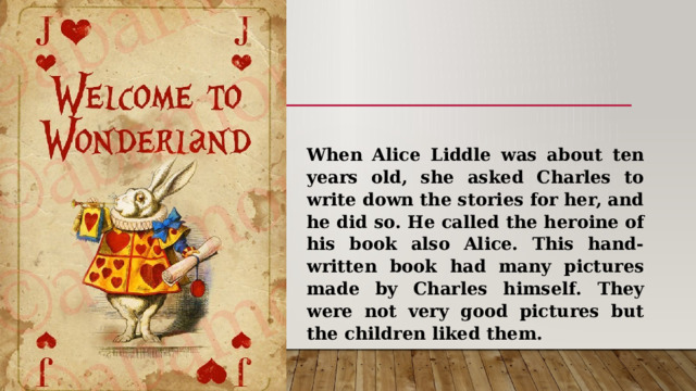 When Alice Liddle was about ten years old, she asked Charles to write down the stories for her, and he did so. He called the heroine of his book also Alice. This hand-written book had many pictures made by Charles himself. They were not very good pictures but the children liked them. 