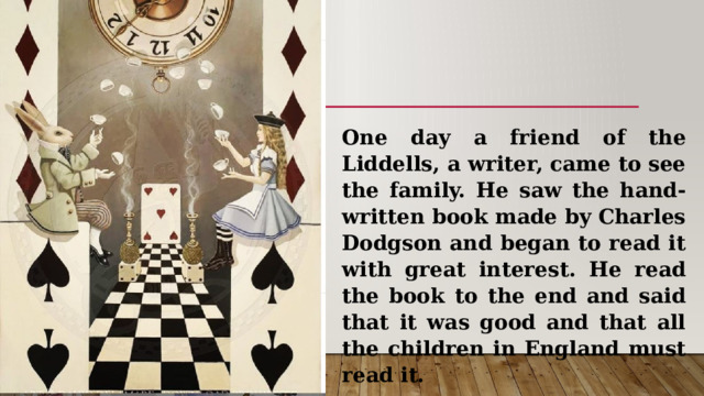 One day a friend of the Liddells, a writer, came to see the family. He saw the hand-written book made by Charles Dodgson and began to read it with great interest. He read the book to the end and said that it was good and that all the children in England must read it. 