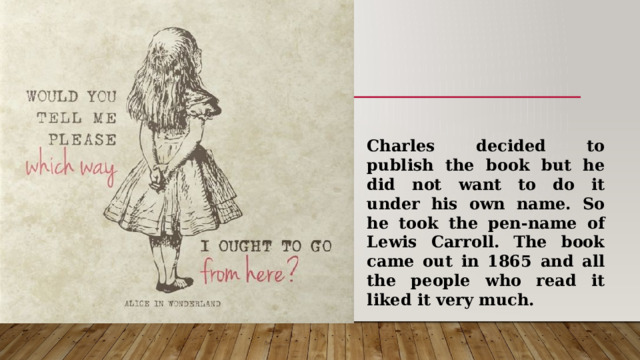 Charles decided to publish the book but he did not want to do it under his own name. So he took the pen-name of Lewis Carroll. The book came out in 1865 and all the people who read it liked it very much. 