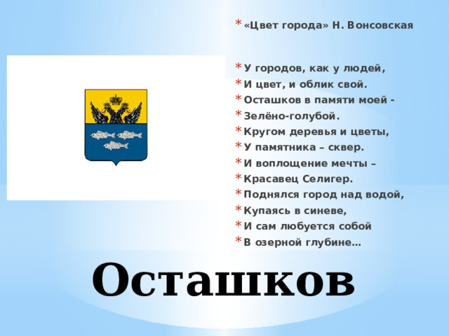 «Цвет города» Н. Вонсовская   У городов, как у людей, И цвет, и облик свой. Осташков в памяти моей - Зелёно-голубой. Кругом деревья и цветы, У памятника – сквер. И воплощение мечты – Красавец Селигер. Поднялся город над водой, Купаясь в синеве, И сам любуется собой В озерной глубине…  Осташков 