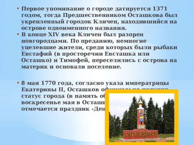 Первое упоминание о городе датируется 1371 годом, тогда Предшественником Осташкова был укрепленный городок Кличен, находившийся на острове одноименного названия. В конце XIV века Кличен был разорен новгородцами. По преданию, немногие уцелевшие жители, среди которых были рыбаки Евстафий (в просторечии Евсташка или Осташко) и Тимофей, переселились с острова на материк и основали поселение.  8 мая 1770 года, согласно указа императрицы Екатерины II, Осташков официально получил статус города (в память об этом в последнее воскресенье мая в Осташкове с 1987 года отмечается праздник -День города). 