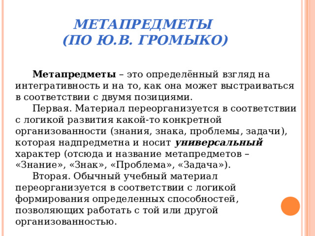 МЕТАПРЕДМЕТЫ  (ПО Ю.В. ГРОМЫКО) Метапредметы – это определённый взгляд на интегративность и на то, как она может выстраиваться в соответствии с двумя позициями. Первая. Материал переорганизуется в соответствии с логикой развития какой-то конкретной организованности (знания, знака, проблемы, задачи), которая надпредметна и носит универсальный характер (отсюда и название метапредметов – «Знание», «Знак», «Проблема», «Задача»). Вторая. Обычный учебный материал переорганизуется в соответствии с логикой формирования определенных способностей, позволяющих работать с той или другой организованностью. 