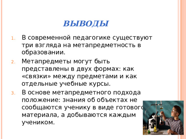 ВЫВОДЫ В современной педагогике существуют три взгляда на метапредметность в образовании. Метапредметы могут быть представлены в двух формах: как «связки» между предметами и как отдельные учебные курсы. В основе метапредметного подхода положение: знания об объектах не сообщаются ученику в виде готового материала, а добываются каждым учеником. 
