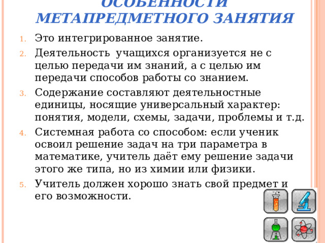 ОСОБЕННОСТИ МЕТАПРЕДМЕТНОГО ЗАНЯТИЯ Это интегрированное занятие. Деятельность учащихся организуется не с целью передачи им знаний, а с целью им передачи способов работы со знанием. Содержание составляют деятельностные единицы, носящие универсальный характер: понятия, модели, схемы, задачи, проблемы и т.д. Системная работа со способом: если ученик освоил решение задач на три параметра в математике, учитель даёт ему решение задачи этого же типа, но из химии или физики. Учитель должен хорошо знать свой предмет и его возможности.     