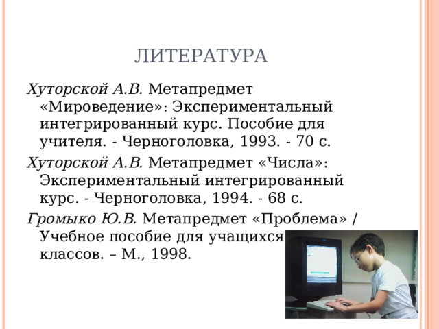 ЛИТЕРАТУРА Хуторской А.В. Метапредмет «Мироведение»: Экспериментальный интегрированный курс. Пособие для учителя. - Черноголовка, 1993. - 70 с. Хуторской А.В. Метапредмет «Числа»: Экспериментальный интегрированный курс. - Черноголовка, 1994. - 68 с. Громыко Ю.В. Метапредмет «Проблема» / Учебное пособие для учащихся старших классов. – М., 1998. 