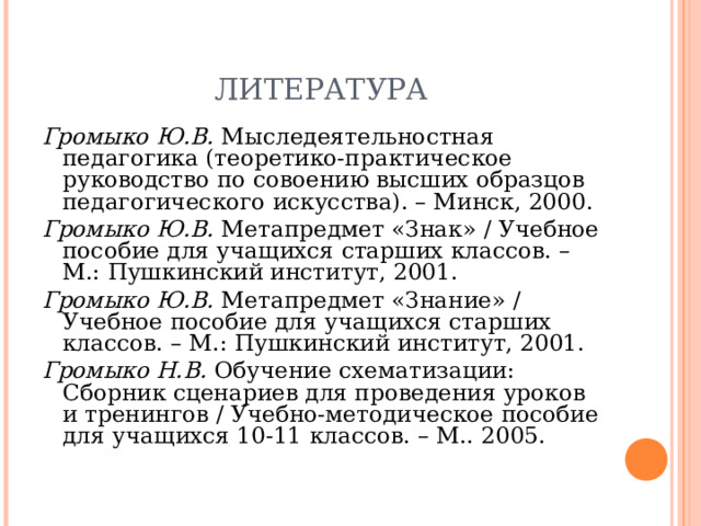 ЛИТЕРАТУРА Громыко Ю.В. Мыследеятельностная педагогика (теоретико-практическое руководство по совоению высших образцов педагогического искусства). – Минск, 2000. Громыко Ю.В. Метапредмет «Знак» / Учебное пособие для учащихся старших классов. – М.: Пушкинский институт, 2001. Громыко Ю.В. Метапредмет «Знание» / Учебное пособие для учащихся старших классов. – М.: Пушкинский институт, 2001. Громыко Н.В. Обучение схематизации: Сборник сценариев для проведения уроков и тренингов / Учебно-методическое пособие для учащихся 10-11 классов. – М.. 2005.   