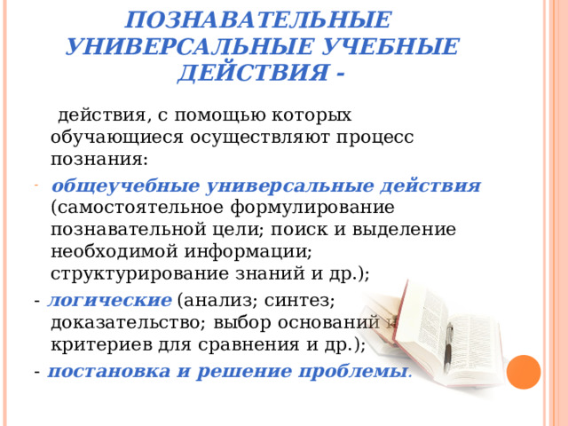ПОЗНАВАТЕЛЬНЫЕ УНИВЕРСАЛЬНЫЕ УЧЕБНЫЕ ДЕЙСТВИЯ -  действия, с помощью которых обучающиеся осуществляют процесс познания: общеучебные универсальные действия (самостоятельное формулирование познавательной цели; поиск и выделение необходимой информации; структурирование знаний и др.); - логические (анализ; синтез; доказательство; выбор оснований и критериев для сравнения и др.); - постановка и решение проблемы .  