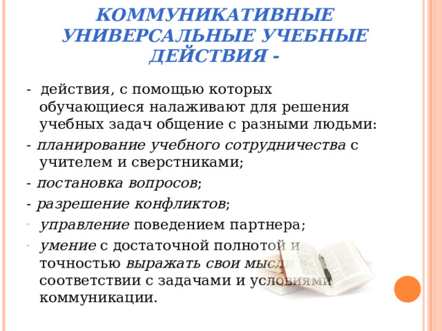 КОММУНИКАТИВНЫЕ УНИВЕРСАЛЬНЫЕ УЧЕБНЫЕ ДЕЙСТВИЯ - - действия, с помощью которых обучающиеся налаживают для решения учебных задач общение с разными людьми: - планирование учебного сотрудничества с учителем и сверстниками; - постановка вопросов ; - разрешение конфликтов ; управление поведением партнера; умение с достаточной полнотой и точностью выражать свои мысли в соответствии с задачами и условиями коммуникации. 