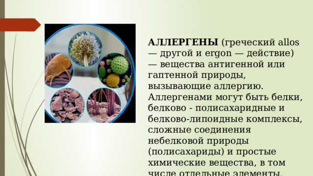 АЛЛЕРГЕНЫ (греческий allos — другой и ergon — действие) — вещества антигенной или гаптенной природы, вызывающие аллергию. Аллергенами могут быть белки, белково - полисахаридные и белково-липоидные комплексы, сложные соединения небелковой природы (полисахариды) и простые химические вещества, в том числе отдельные элементы. 
