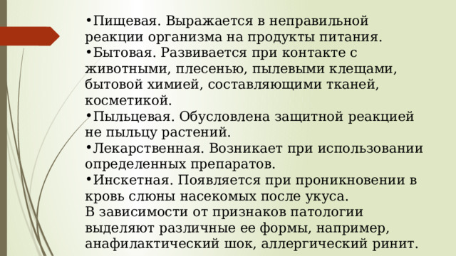 Пищевая. Выражается в неправильной реакции организма на продукты питания. Бытовая. Развивается при контакте с животными, плесенью, пылевыми клещами, бытовой химией, составляющими тканей, косметикой. Пыльцевая. Обусловлена защитной реакцией не пыльцу растений. Лекарственная. Возникает при использовании определенных препаратов. Инскетная. Появляется при проникновении в кровь слюны насекомых после укуса. В зависимости от признаков патологии выделяют различные ее формы, например, анафилактический шок, аллергический ринит. 