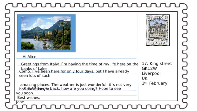 Hi Alice, 17, King street GK12W Liverpool UK 1 st February Greetings from Italy! I`m having the time of my life here on the banks of Lake Como. I`ve been here for only four days, but I have already seen lots of such  amazing places. The weather is just wonderful, it`s not very hot and sunny! P. S. Write me back, how are you doing? Hope to see you soon.  Best wishes,  Jane 