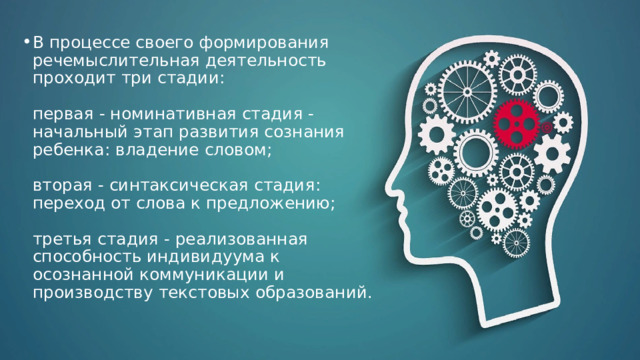 В процессе своего формирования речемыслительная деятельность проходит три стадии:   первая - номинативная стадия - начальный этап развития сознания ребенка: владение словом;   вторая - синтаксическая стадия: переход от слова к предложению;   третья стадия - реализованная способность индивидуума к осознанной коммуникации и производству текстовых образований. 