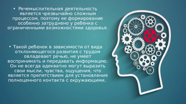 Речемыслительная деятельность является чрезвычайно сложным процессом, поэтому ее формирование особенно затруднено у ребенка с ограниченными возможностями здоровья. Такой ребенок в зависимости от вида отклоняющегося развития с трудом овладевает речью, не умеет воспринимать и передавать информацию. Он не всегда адекватно могут выразить свои мысли, чувства, ощущения, что является препятствием для установления полноценного контакта с окружающими.   