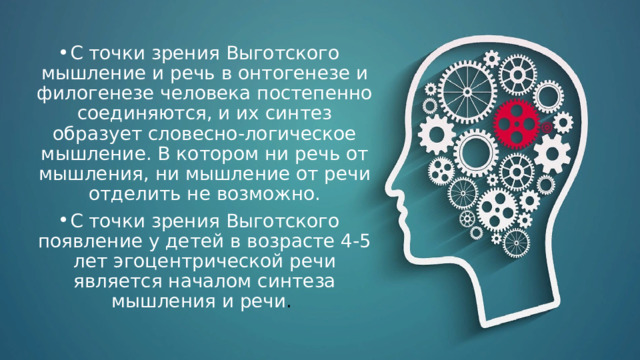 С точки зрения Выготского мышление и речь в онтогенезе и филогенезе человека постепенно соединяются, и их синтез образует словесно-логическое мышление. В котором ни речь от мышления, ни мышление от речи отделить не возможно. С точки зрения Выготского появление у детей в возрасте 4-5 лет эгоцентрической речи является началом синтеза мышления и речи .  