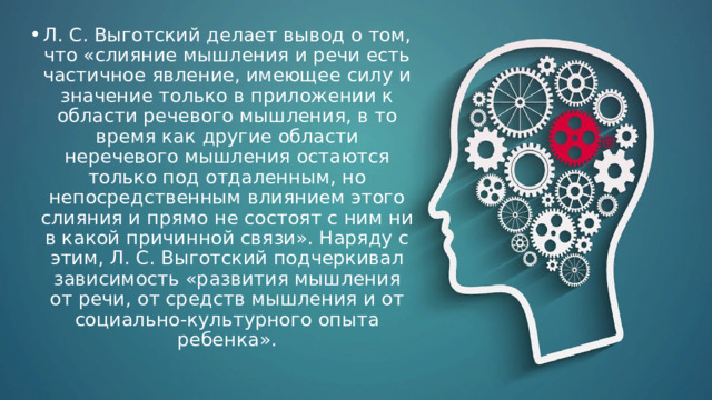 Л. С. Выготский делает вывод о том, что «слияние мышления и речи есть частичное явление, имеющее силу и значение только в приложении к области речевого мышления, в то время как другие области неречевого мышления остаются только под отдаленным, но непосредственным влиянием этого слияния и прямо не состоят с ним ни в какой причинной связи». Наряду с этим, Л. С. Выготский подчеркивал зависимость «развития мышления от речи, от средств мышления и от социально-культурного опыта ребенка». 