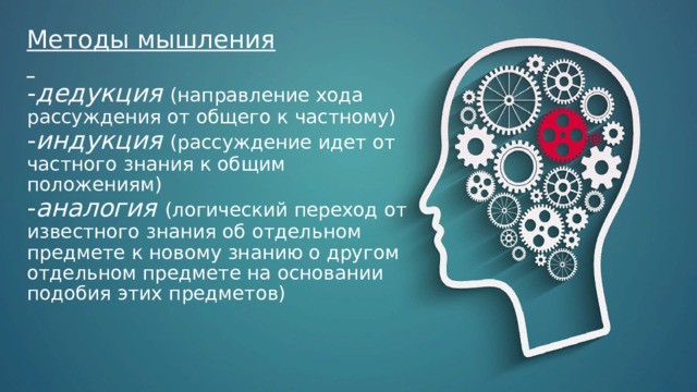 Методы мышления    - дедукция  (направление хода рассуждения от общего к частному)  - индукция  (рассуждение идет от частного знания к общим положениям)  - аналогия  (логический переход от известного знания об отдельном предмете к новому знанию о другом отдельном предмете на основании подобия этих предметов)     