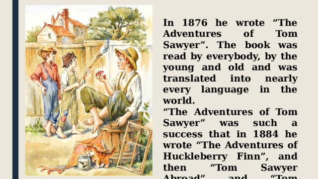 In 1876 he wrote “The Adventures of Tom Sawyer”. The book was read by everybody, by the young and old and was translated into nearly every language in the world. “ The Adventures of Tom Sawyer” was such a success that in 1884 he wrote “The Adventures of Huckleberry Finn”, and then “Tom Sawyer Abroad” and “Tom Sawyer the Detective” in 1896. 