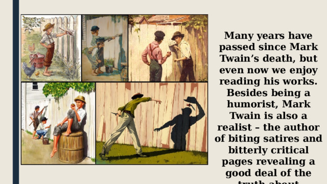 Many years have passed since Mark Twain’s death, but even now we enjoy reading his works. Besides being a humorist, Mark Twain is also a realist – the author of biting satires and bitterly critical pages revealing a good deal of the truth about American way of life. 