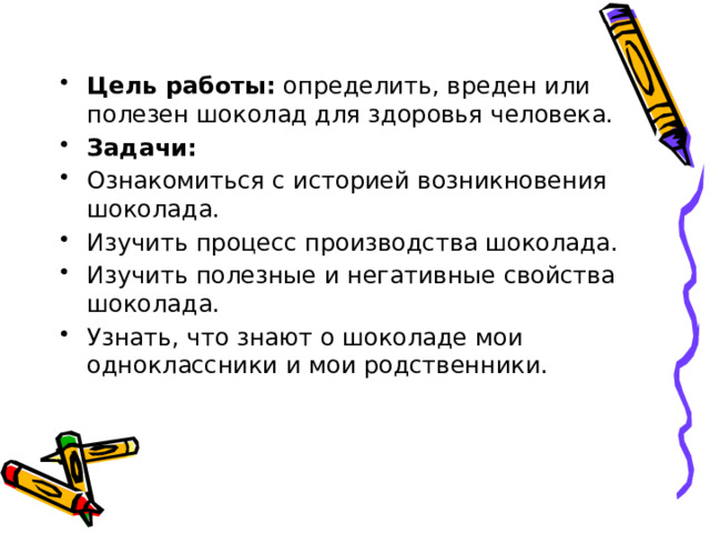 Цель работы: определить, вреден или полезен шоколад для здоровья человека. Задачи: Ознакомиться с историей возникновения шоколада. Изучить процесс производства шоколада. Изучить полезные и негативные свойства шоколада. Узнать, что знают о шоколаде мои одноклассники и мои родственники. 