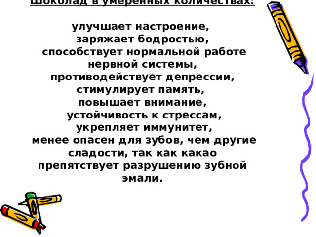  Шоколад в умеренных количествах:   улучшает настроение,  заряжает бодростью,  способствует нормальной работе нервной системы,  противодействует депрессии,  стимулирует память,  повышает внимание,  устойчивость к стрессам,  укрепляет иммунитет,  менее опасен для зубов, чем другие сладости, так как какао препятствует разрушению зубной эмали. 