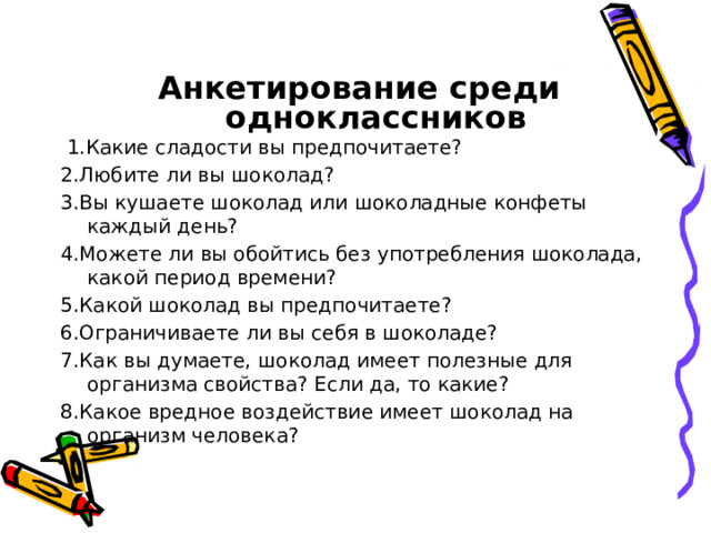  Анкетирование среди одноклассников  1 .Какие сладости вы предпочитаете? 2.Любите ли вы шоколад? 3.Вы кушаете шоколад или шоколадные конфеты каждый день? 4.Можете ли вы обойтись без употребления шоколада, какой период времени? 5.Какой шоколад вы предпочитаете? 6.Ограничиваете ли вы себя в шоколаде? 7.Как вы думаете, шоколад имеет полезные для организма свойства? Если да, то какие? 8.Какое вредное воздействие имеет шоколад на организм человека?   