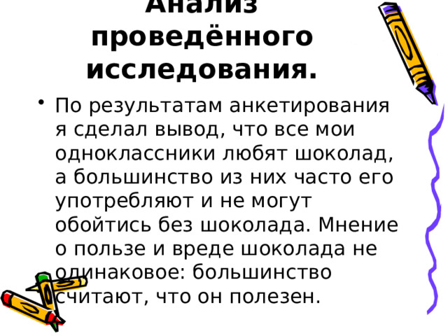 Анализ проведённого исследования. По результатам анкетирования я сделал вывод, что все мои одноклассники любят шоколад, а большинство из них часто его употребляют и не могут обойтись без шоколада. Мнение о пользе и вреде шоколада не одинаковое: большинство считают, что он полезен. 