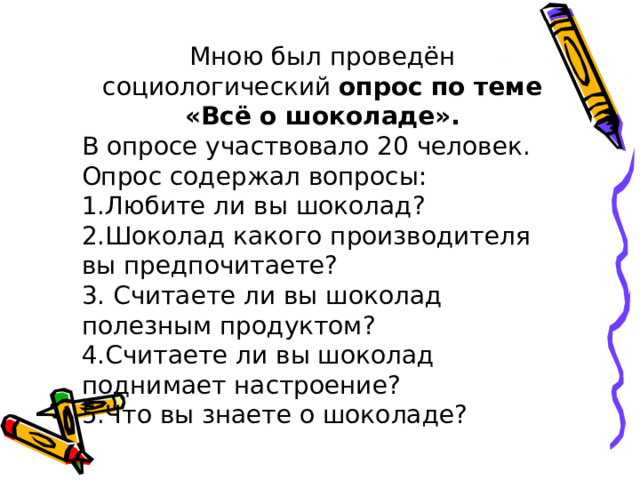Мною был проведён социологический опрос по теме «Всё о шоколаде». В опросе участвовало 20 человек. Опрос содержал вопросы: 1.Любите ли вы шоколад? 2.Шоколад какого производителя вы предпочитаете? 3. Считаете ли вы шоколад полезным продуктом? 4.Считаете ли вы шоколад поднимает настроение? 5.Что вы знаете о шоколаде? 