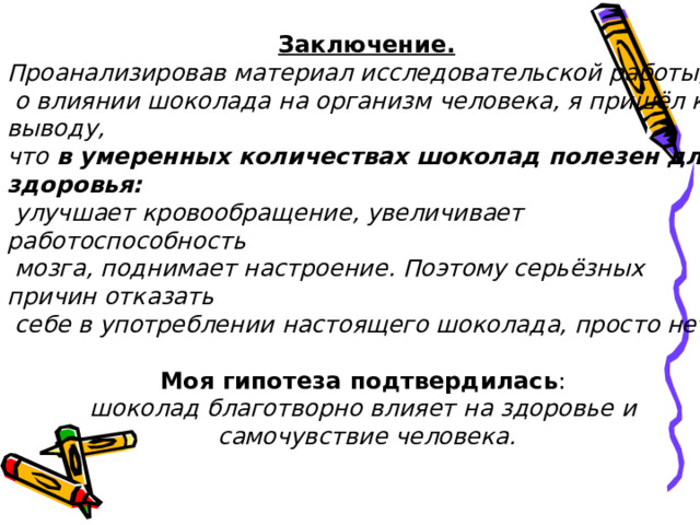 Заключение. Проанализировав материал исследовательской работы,  о влиянии шоколада на организм человека, я пришёл к выводу, что в умеренных количествах шоколад полезен для здоровья:  улучшает кровообращение, увеличивает работоспособность  мозга, поднимает настроение. Поэтому серьёзных причин отказать  себе в употреблении настоящего шоколада, просто нет.  Моя гипотеза подтвердилась : шоколад благотворно влияет на здоровье и самочувствие человека.  