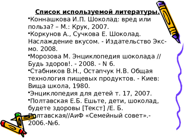 Список используемой литературы . Коннашкова И.П. Шоколад: вред или польза? – М.: Крук, 2007. Коркунов А., Сучкова Е. Шоколад. Наслаждение вкусом. - Издательство Экс-мо. 2008. Морозова М. Энциклопедия шоколада // Будь здоров!. - 2008. - N 6. Стабников В.Н., Остапчук Н.В. Общая технология пищевых продуктов. - Киев: Вища школа, 1980. Энциклопедия для детей т. 17, 2007. Полтавская Е.Б. Ешьте, дети, шоколад, будете здоровы [Текст] /Е. Б. Полтавская//АиФ «Семейный совет».-2006.-№6. 
