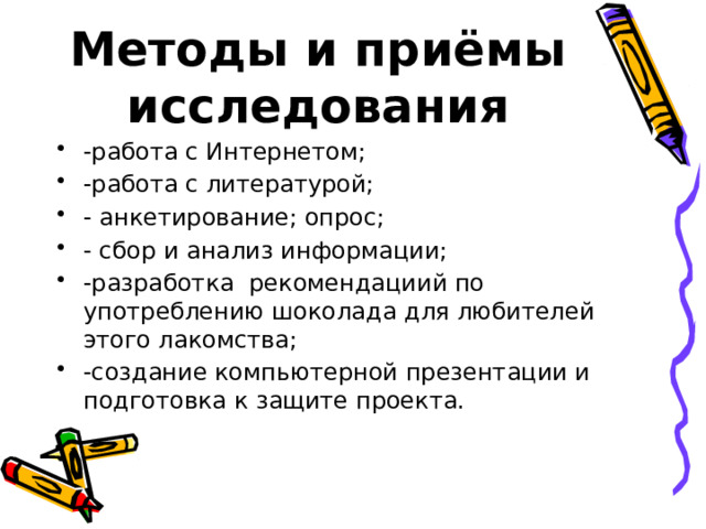 Методы и приёмы исследования -работа с Интернетом; -работа с литературой; - анкетирование; опрос; - сбор и анализ информации; -разработка рекомендациий по употреблению шоколада для любителей этого лакомства; -создание компьютерной презентации и подготовка к защите проекта. 