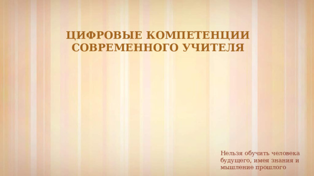 ЦИФРОВЫЕ КОМПЕТЕНЦИИ СОВРЕМЕННОГО УЧИТЕЛЯ Нельзя обучить человека будущего, имея знания и мышление прошлого 