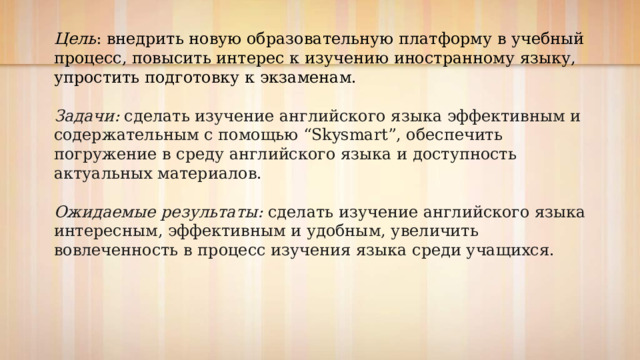 Цель : внедрить новую образовательную платформу в учебный процесс, повысить интерес к изучению иностранному языку, упростить подготовку к экзаменам. Задачи: сделать изучение английского языка эффективным и содержательным с помощью “Skysmart”, обеспечить погружение в среду английского языка и доступность актуальных материалов. Ожидаемые результаты: сделать изучение английского языка интересным, эффективным и удобным, увеличить вовлеченность в процесс изучения языка среди учащихся. 