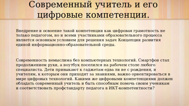 Современный учитель и его цифровые компетенции.   Внедрение и освоение такой компетенции как цифровая грамотность не только педагогом, но и всеми участниками образовательного процесса является основным условием для решения задач Концепции развития единой информационно-образовательной среды. Современность немыслима без компьютерных технологий. Смартфон стал продолжением руки, а ноутбук поселился на рабочем столе любого специалиста. Дети привыкают к гаджетам едва ли не с рождения, и учителям, к которым они приходят за знаниями, важно ориентироваться в мире цифровых технологий. Какими же цифровыми компетенциями должен обладать современный учитель и быть способным помочь своим ученикам и соответствовать профстандарту педагога в ИКТ-компетентности? 