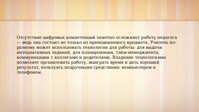 Отсутствие цифровых компетенций заметно осложняет работу педагога — ведь она состоит не только из преподаваемого предмета. Учитель по-разному может использовать технологии для работы: для выдачи интерактивных заданий, для планирования, тайм-менеджмента, коммуникации с коллегами и родителями. Владение технологиями позволяет организовать работу, выиграть время и дать хороший результат, пользуясь подручными средствами: компьютером и телефоном. 